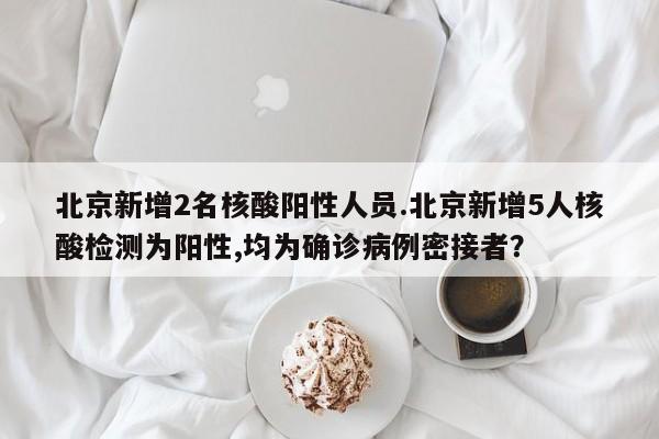 北京新增2名核酸阳性人员.北京新增5人核酸检测为阳性,均为确诊病例密接者?