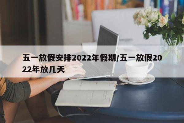 五一放假安排2022年假期/五一放假2022年放几天