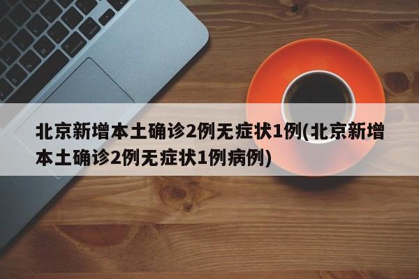 北京新增本土确诊2例无症状1例(北京新增本土确诊2例无症状1例病例)