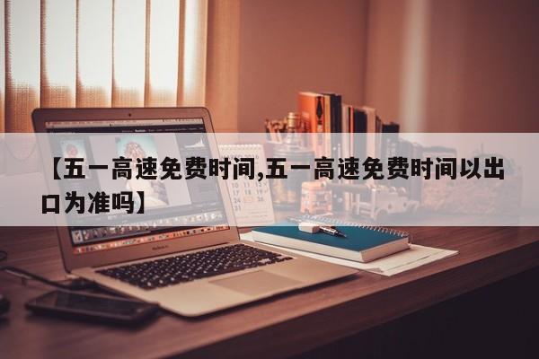 【五一高速免费时间,五一高速免费时间以出口为准吗】