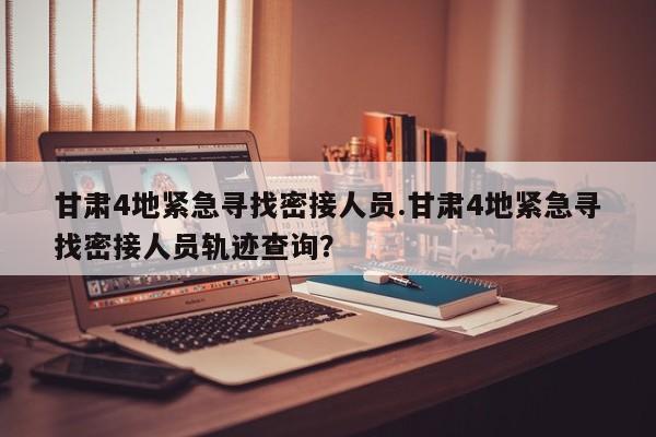 甘肃4地紧急寻找密接人员.甘肃4地紧急寻找密接人员轨迹查询?