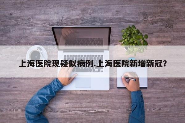 上海医院现疑似病例.上海医院新增新冠?