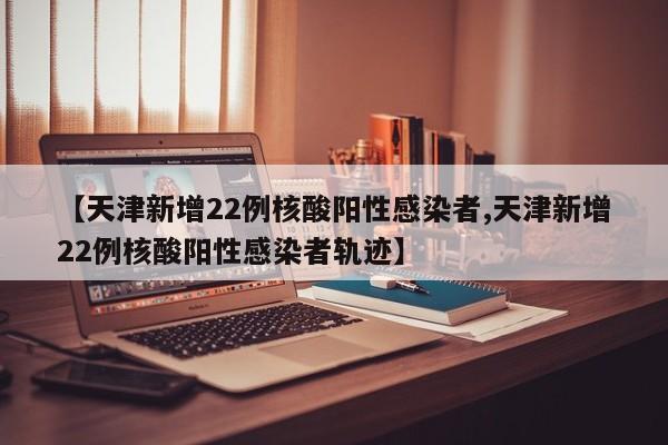 【天津新增22例核酸阳性感染者,天津新增22例核酸阳性感染者轨迹】