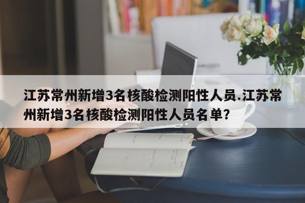 江苏常州新增3名核酸检测阳性人员.江苏常州新增3名核酸检测阳性人员名单?