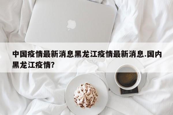 中国疫情最新消息黑龙江疫情最新消息.国内黑龙江疫情?