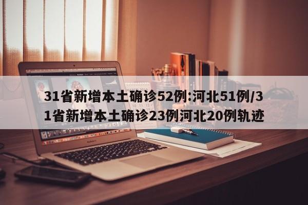 31省新增本土确诊52例:河北51例/31省新增本土确诊23例河北20例轨迹