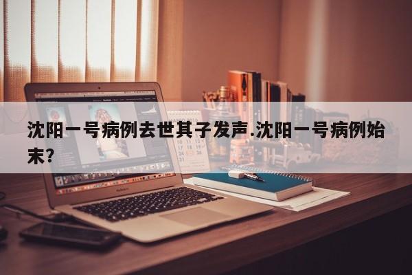 沈阳一号病例去世其子发声.沈阳一号病例始末?
