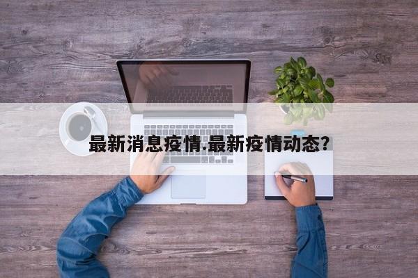 最新消息疫情.最新疫情动态?
