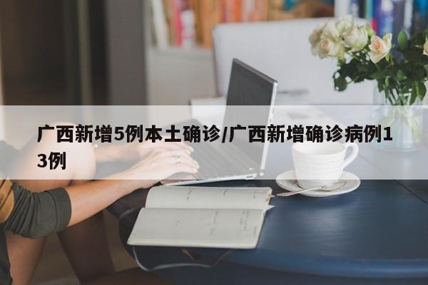 广西新增5例本土确诊/广西新增确诊病例13例