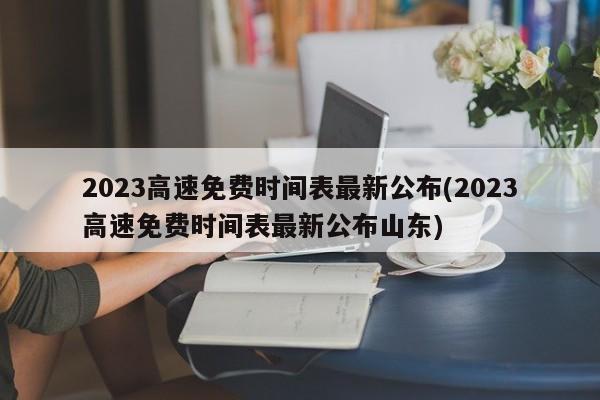 2023高速免费时间表最新公布(2023高速免费时间表最新公布山东)