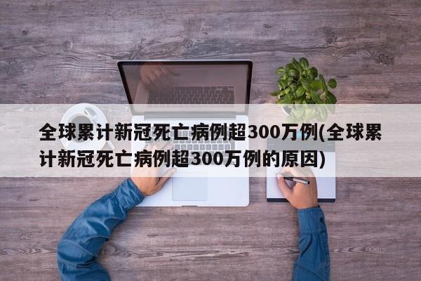 全球累计新冠死亡病例超300万例(全球累计新冠死亡病例超300万例的原因)