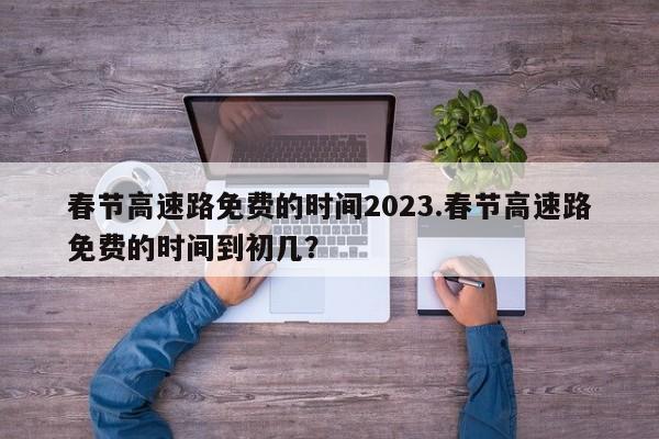 春节高速路免费的时间2023.春节高速路免费的时间到初几?