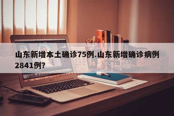 山东新增本土确诊75例.山东新增确诊病例2841例?