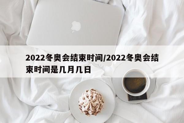 2022冬奥会结束时间/2022冬奥会结束时间是几月几日