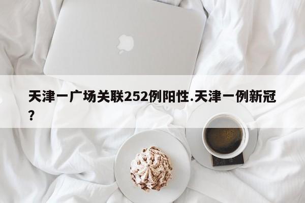 天津一广场关联252例阳性.天津一例新冠?