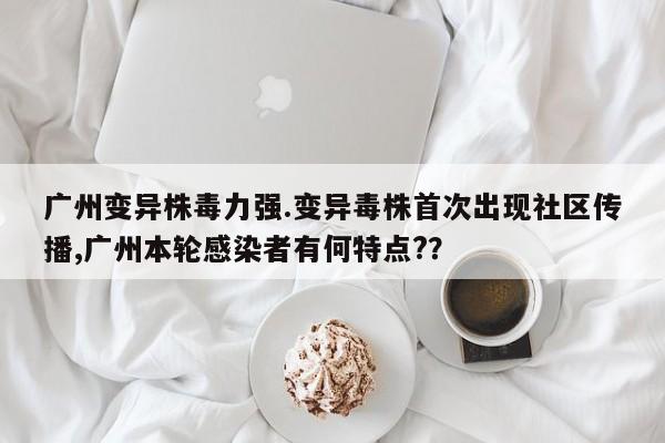 广州变异株毒力强.变异毒株首次出现社区传播,广州本轮感染者有何特点??