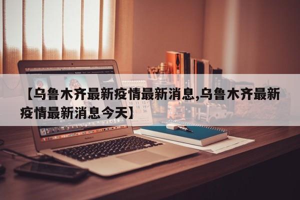 【乌鲁木齐最新疫情最新消息,乌鲁木齐最新疫情最新消息今天】