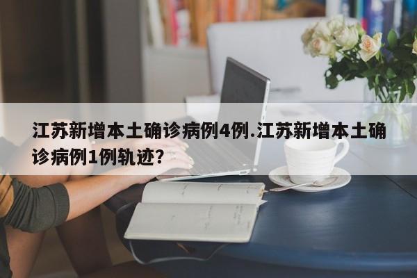 江苏新增本土确诊病例4例.江苏新增本土确诊病例1例轨迹?