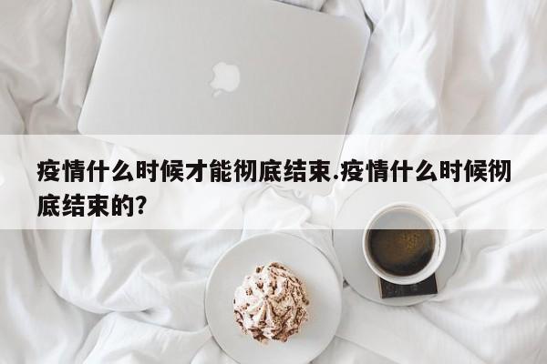 疫情什么时候才能彻底结束.疫情什么时候彻底结束的?