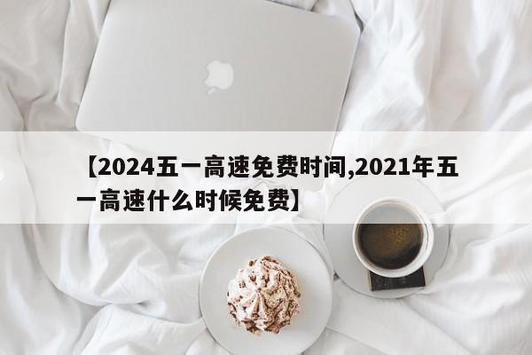 【2024五一高速免费时间,2021年五一高速什么时候免费】