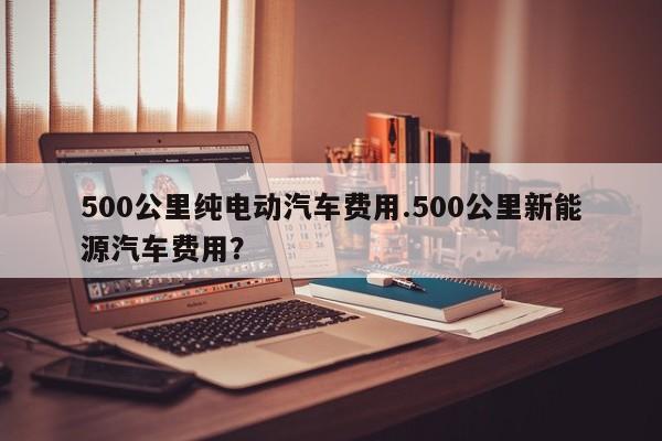 500公里纯电动汽车费用.500公里新能源汽车费用?