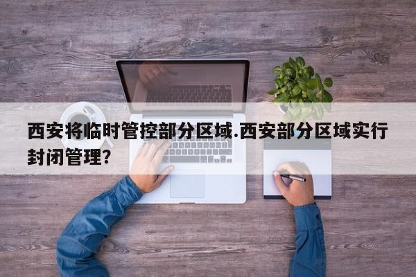 西安将临时管控部分区域.西安部分区域实行封闭管理?