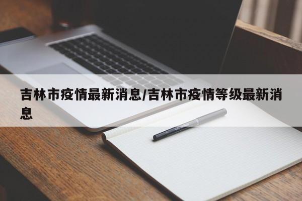 吉林市疫情最新消息/吉林市疫情等级最新消息