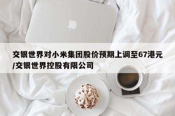交银世界对小米集团股价预期上调至67港元/交银世界控股有限公司