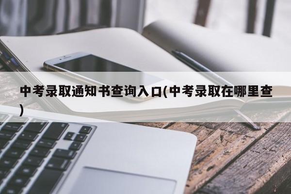 中考录取通知书查询入口(中考录取在哪里查)