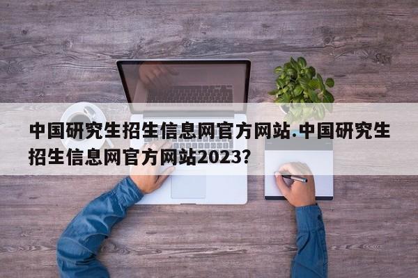 中国研究生招生信息网官方网站.中国研究生招生信息网官方网站2023?