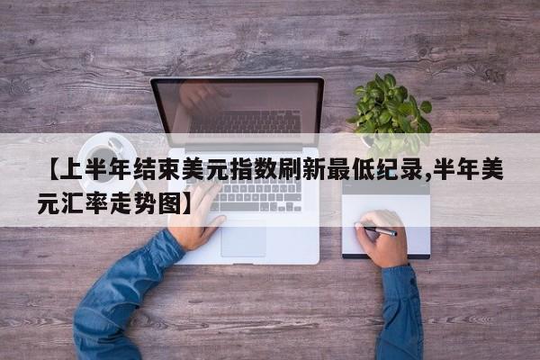 【上半年结束美元指数刷新最低纪录,半年美元汇率走势图】