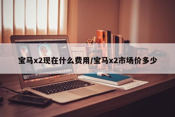 宝马x2现在什么费用/宝马x2市场价多少