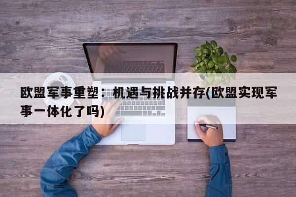 欧盟军事重塑:机遇与挑战并存(欧盟实现军事一体化了吗)