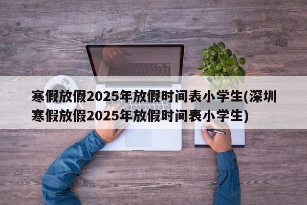 寒假放假2025年放假时间表小学生(深圳寒假放假2025年放假时间表小学生)