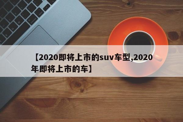 【2020即将上市的suv车型,2020年即将上市的车】