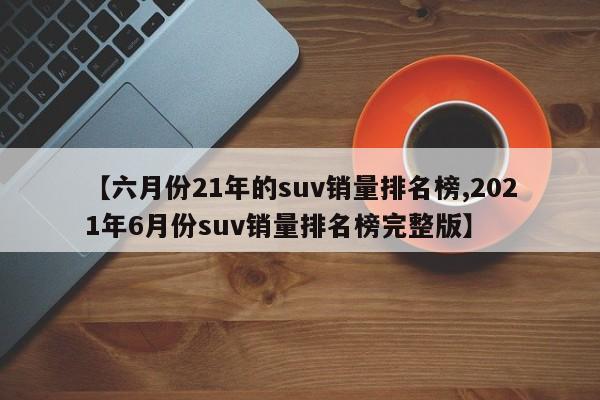 【六月份21年的suv销量排名榜,2021年6月份suv销量排名榜完整版】