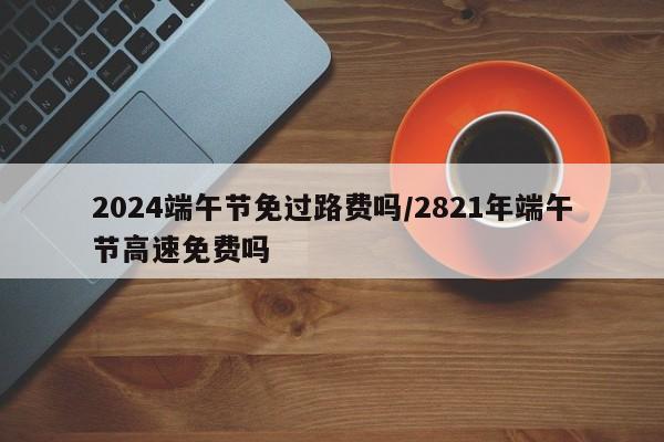 2024端午节免过路费吗/2821年端午节高速免费吗
