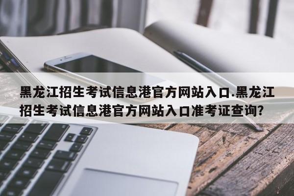 黑龙江招生考试信息港官方网站入口.黑龙江招生考试信息港官方网站入口准考证查询?