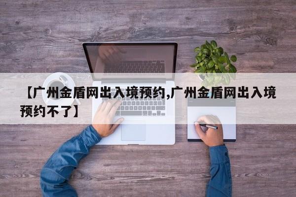 【广州金盾网出入境预约,广州金盾网出入境预约不了】
