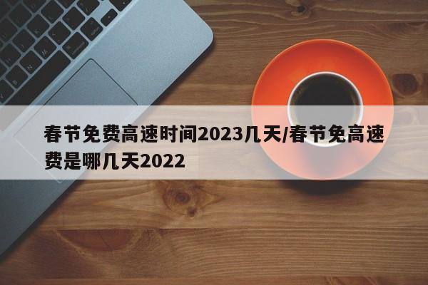 春节免费高速时间2023几天/春节免高速费是哪几天2022