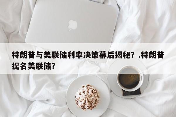特朗普与美联储利率决策幕后揭秘?.特朗普提名美联储?