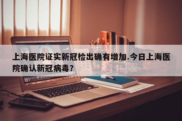 上海医院证实新冠检出确有增加.今日上海医院确认新冠病毒?