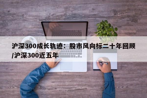 沪深300成长轨迹:股市风向标二十年回顾/沪深300近五年