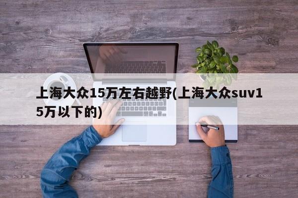 上海大众15万左右越野(上海大众suv15万以下的)