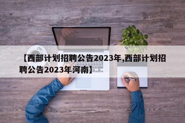 【西部计划招聘公告2023年,西部计划招聘公告2023年河南】