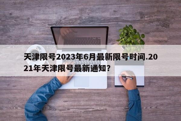 天津限号2023年6月最新限号时间.2021年天津限号最新通知?