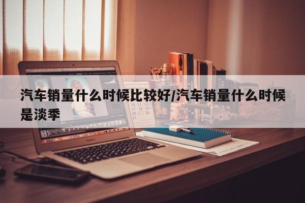 汽车销量什么时候比较好/汽车销量什么时候是淡季