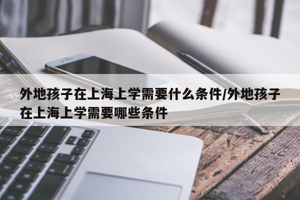 外地孩子在上海上学需要什么条件/外地孩子在上海上学需要哪些条件