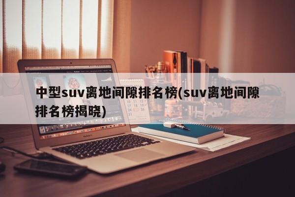 中型suv离地间隙排名榜(suv离地间隙排名榜揭晓)