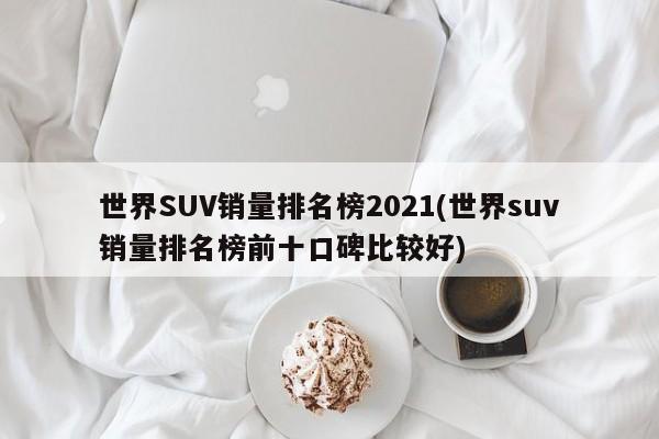 世界SUV销量排名榜2021(世界suv销量排名榜前十口碑比较好)